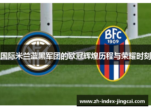 国际米兰蓝黑军团的欧冠辉煌历程与荣耀时刻 国际米兰蓝黑军团的欧冠辉煌历程与荣耀时刻