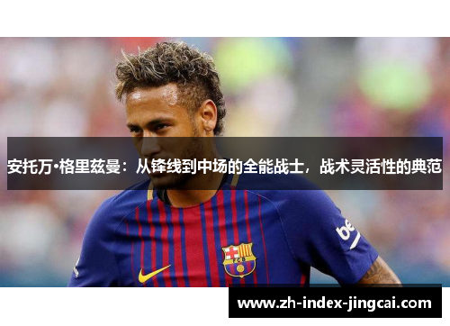 安托万·格里兹曼:从锋线到中场的全能战士,战术灵活性的典范 安托万·格里兹曼:从锋线到中场的全能战士,战术灵活性的典范