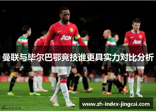 曼联与毕尔巴鄂竞技谁更具实力对比分析 曼联与毕尔巴鄂竞技谁更具实力对比分析